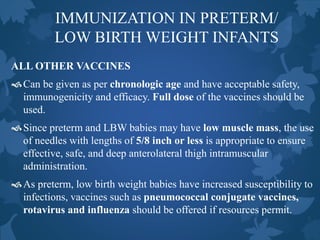 IMMUNIZATION IN PRETERM/
LOW BIRTH WEIGHT INFANTS
ALL OTHER VACCINES
Can be given as per chronologic age and have acceptable safety,
immunogenicity and efficacy. Full dose of the vaccines should be
used.
Since preterm and LBW babies may have low muscle mass, the use
of needles with lengths of 5/8 inch or less is appropriate to ensure
effective, safe, and deep anterolateral thigh intramuscular
administration.
As preterm, low birth weight babies have increased susceptibility to
infections, vaccines such as pneumococcal conjugate vaccines,
rotavirus and influenza should be offered if resources permit.
 