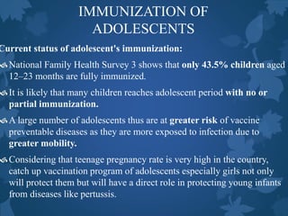 IMMUNIZATION OF
ADOLESCENTS
Current status of adolescent's immunization:
National Family Health Survey 3 shows that only 43.5% children aged
12–23 months are fully immunized.
It is likely that many children reaches adolescent period with no or
partial immunization.
A large number of adolescents thus are at greater risk of vaccine
preventable diseases as they are more exposed to infection due to
greater mobility.
Considering that teenage pregnancy rate is very high in the country,
catch up vaccination program of adolescents especially girls not only
will protect them but will have a direct role in protecting young infants
from diseases like pertussis.
 