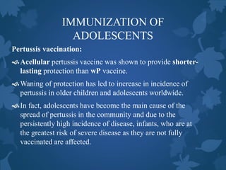 IMMUNIZATION OF
ADOLESCENTS
Pertussis vaccination:
Acellular pertussis vaccine was shown to provide shorter-
lasting protection than wP vaccine.
Waning of protection has led to increase in incidence of
pertussis in older children and adolescents worldwide.
In fact, adolescents have become the main cause of the
spread of pertussis in the community and due to the
persistently high incidence of disease, infants, who are at
the greatest risk of severe disease as they are not fully
vaccinated are affected.
 