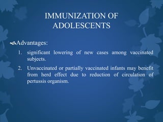 IMMUNIZATION OF
ADOLESCENTS
Advantages:
1. significant lowering of new cases among vaccinated
subjects.
2. Unvaccinated or partially vaccinated infants may benefit
from herd effect due to reduction of circulation of
pertussis organism.
 