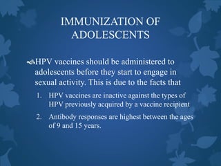 IMMUNIZATION OF
ADOLESCENTS
HPV vaccines should be administered to
adolescents before they start to engage in
sexual activity. This is due to the facts that
1. HPV vaccines are inactive against the types of
HPV previously acquired by a vaccine recipient
2. Antibody responses are highest between the ages
of 9 and 15 years.
 