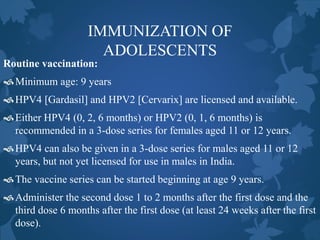 IMMUNIZATION OF
ADOLESCENTS
Routine vaccination:
Minimum age: 9 years
HPV4 [Gardasil] and HPV2 [Cervarix] are licensed and available.
Either HPV4 (0, 2, 6 months) or HPV2 (0, 1, 6 months) is
recommended in a 3-dose series for females aged 11 or 12 years.
HPV4 can also be given in a 3-dose series for males aged 11 or 12
years, but not yet licensed for use in males in India.
The vaccine series can be started beginning at age 9 years.
Administer the second dose 1 to 2 months after the first dose and the
third dose 6 months after the first dose (at least 24 weeks after the first
dose).
 
