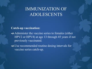 IMMUNIZATION OF
ADOLESCENTS
Catch-up vaccination:
Administer the vaccine series to females (either
HPV2 or HPV4) at age 13 through 45 years if not
previously vaccinated.
Use recommended routine dosing intervals for
vaccine series catch-up.
 