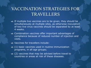 VACCINATION STRATEGIES FOR
TRAVELLERS
 If multiple live vaccines are to be given, they should be
simultaneously at multiple sites, as otherwise inoculation
of two live virus vaccines should be separated by at least
4 weeks.
 Combination vaccines offer important advantages of
compliance because of reduced number of injection and
visits.
 Vaccines for travellers include:
 (1) basic vaccines used in routine immunization
programs, in all age groups;
 (2) vaccines that may be advised before travel to
countries or areas at risk of these diseases.
 