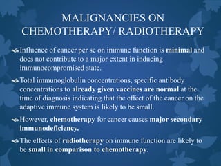MALIGNANCIES ON
CHEMOTHERAPY/ RADIOTHERAPY
Influence of cancer per se on immune function is minimal and
does not contribute to a major extent in inducing
immunocompromised state.
Total immunoglobulin concentrations, specific antibody
concentrations to already given vaccines are normal at the
time of diagnosis indicating that the effect of the cancer on the
adaptive immune system is likely to be small.
However, chemotherapy for cancer causes major secondary
immunodeficiency.
The effects of radiotherapy on immune function are likely to
be small in comparison to chemotherapy.
 