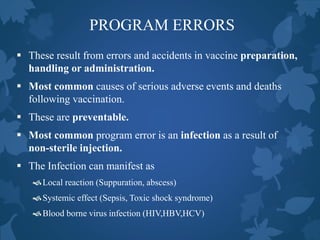 PROGRAM ERRORS
 These result from errors and accidents in vaccine preparation,
handling or administration.
 Most common causes of serious adverse events and deaths
following vaccination.
 These are preventable.
 Most common program error is an infection as a result of
non-sterile injection.
 The Infection can manifest as
Local reaction (Suppuration, abscess)
Systemic effect (Sepsis, Toxic shock syndrome)
Blood borne virus infection (HIV,HBV,HCV)
 