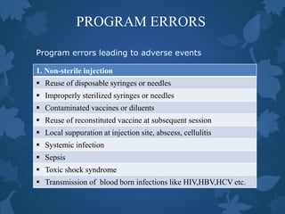 PROGRAM ERRORS
1. Non-sterile injection
 Reuse of disposable syringes or needles
 Improperly sterilized syringes or needles
 Contaminated vaccines or diluents
 Reuse of reconstituted vaccine at subsequent session
 Local suppuration at injection site, abscess, cellulitis
 Systemic infection
 Sepsis
 Toxic shock syndrome
 Transmission of blood born infections like HIV,HBV,HCV etc.
Program errors leading to adverse events
 