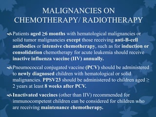 MALIGNANCIES ON
CHEMOTHERAPY/ RADIOTHERAPY
Patients aged ≥6 months with hematological malignancies or
solid tumor malignancies except those receiving anti-B-cell
antibodies or intensive chemotherapy, such as for induction or
consolidation chemotherapy for acute leukemia should receive
inactive influenza vaccine (IIV) annually.
Pneumococcal conjugated vaccine (PCV) should be administered
to newly diagnosed children with hematological or solid
malignancies. PPSV23 should be administered to children aged ≥
2 years at least 8 weeks after PCV.
Inactivated vaccines (other than IIV) recommended for
immunocompetent children can be considered for children who
are receiving maintenance chemotherapy.
 