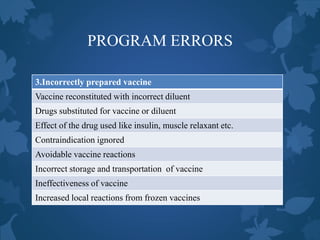 PROGRAM ERRORS
3.Incorrectly prepared vaccine
Vaccine reconstituted with incorrect diluent
Drugs substituted for vaccine or diluent
Effect of the drug used like insulin, muscle relaxant etc.
Contraindication ignored
Avoidable vaccine reactions
Incorrect storage and transportation of vaccine
Ineffectiveness of vaccine
Increased local reactions from frozen vaccines
 