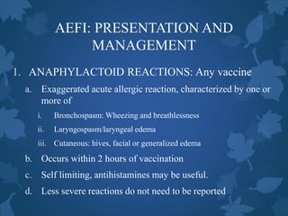 AEFI: PRESENTATION AND
MANAGEMENT
1. ANAPHYLACTOID REACTIONS: Any vaccine
a. Exaggerated acute allergic reaction, characterized by one or
more of
i. Bronchospasm: Wheezing and breathlessness
ii. Laryngospasm/laryngeal edema
iii. Cutaneous: hives, facial or generalized edema
b. Occurs within 2 hours of vaccination
c. Self limiting, antihistamines may be useful.
d. Less severe reactions do not need to be reported
 