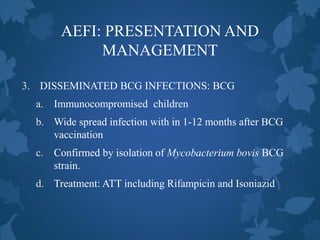 AEFI: PRESENTATION AND
MANAGEMENT
3. DISSEMINATED BCG INFECTIONS: BCG
a. Immunocompromised children
b. Wide spread infection with in 1-12 months after BCG
vaccination
c. Confirmed by isolation of Mycobacterium bovis BCG
strain.
d. Treatment: ATT including Rifampicin and Isoniazid
 