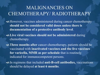 MALIGNANCIES ON
CHEMOTHERAPY/ RADIOTHERAPY
However, vaccines administered during cancer chemotherapy
should not be considered valid doses unless there is
documentation of a protective antibody level.
Live viral vaccines should not be administered during
chemotherapy.
Three months after cancer chemotherapy, patients should be
vaccinated with inactivated vaccines and the live vaccines
for varicella, MMR as per schedule that is routinely
indicated for immunocompetent persons.
In regimens that included anti-B-cell antibodies, vaccinations
should be delayed at least 6 months.
 
