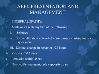 AEFI: PRESENTATION AND
MANAGEMENT
4. ENCEPHALOPATHY:
a. Acute onset with any two of the following
i. Seizures
ii. Severe alteration in level of consciousness lasting for one
day or more
iii. Distinct change in behavior >24 hours
b. Measles: 7-12 days
c. Pertussis: within 48hrs
d. No specific treatment, only supportive care.
 