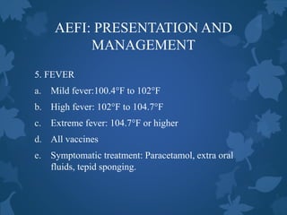 AEFI: PRESENTATION AND
MANAGEMENT
5. FEVER
a. Mild fever:100.4°F to 102°F
b. High fever: 102°F to 104.7°F
c. Extreme fever: 104.7°F or higher
d. All vaccines
e. Symptomatic treatment: Paracetamol, extra oral
fluids, tepid sponging.
 