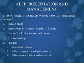 AEFI: PRESENTATION AND
MANAGEMENT
6. HYPOTONIC, HYPORESPONSIVE EPISODE (HHE/shock
collapse)
a. Sudden onset
b. Occurs with in 48 hours, usually <12 hours
c. Lasting for 1 minute to several hours
d. <10 years of age
e. Features
i. Limpness (hypotonia)
ii. Reduced responsiveness (hyporesponsive)
iii. Pallor/cyanosis or failure to observe/recall
 