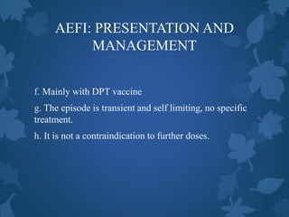 AEFI: PRESENTATION AND
MANAGEMENT
f. Mainly with DPT vaccine
g. The episode is transient and self limiting, no specific
treatment.
h. It is not a contraindication to further doses.
 