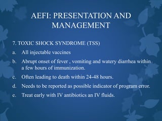 AEFI: PRESENTATION AND
MANAGEMENT
7. TOXIC SHOCK SYNDROME (TSS)
a. All injectable vaccines
b. Abrupt onset of fever , vomiting and watery diarrhea within
a few hours of immunization.
c. Often leading to death within 24-48 hours.
d. Needs to be reported as possible indicator of program error.
e. Treat early with IV antibiotics an IV fluids.
 
