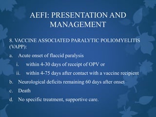 AEFI: PRESENTATION AND
MANAGEMENT
8. VACCINE ASSOCIATED PARALYTIC POLIOMYELITIS
(VAPP):
a. Acute onset of flaccid paralysis
i. within 4-30 days of receipt of OPV or
ii. within 4-75 days after contact with a vaccine recipient
b. Neurological deficits remaining 60 days after onset
c. Death
d. No specific treatment, supportive care.
 