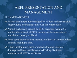 AEFI: PRESENTATION AND
MANAGEMENT
11. LYMPHADENITIS
At least one lymph node enlarged to >1.5cm in size(one adult
finger width) or draining sinus over the lymph node.
Almost exclusively caused by BCG occurring within 2-6
months after receipt of BCG vaccine, on the same side as
inoculation (mostly axillary)
Heals spontaneously(over months) and best not to treat unless
lesion is sticking to skin.
If skin infiltration is there or already draining, surgical
drainage and local instillation of ATT drug. Systemic
treatment with ATT is ineffective.
 
