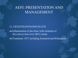 AEFI: PRESENTATION AND
MANAGEMENT
12. OSTEITIS/OSTEOMYELITIS
Inflammation of the bone with isolation of
Mycobacterium bovis BCG strain
Treatment: ATT including Isoniazid and Rifampicin
 