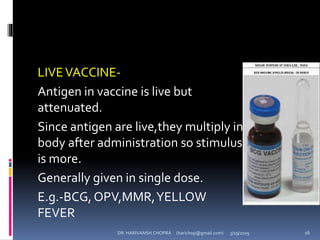 LIVEVACCINE-
Antigen in vaccine is live but
attenuated.
Since antigen are live,they multiply in
body after administration so stimulus
is more.
Generally given in single dose.
E.g.-BCG,OPV,MMR,YELLOW
FEVER
DR. HARIVANSH CHOPRA (harichop@gmail.com) 3/19/2019 16
 