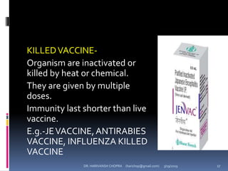 KILLEDVACCINE-
Organism are inactivated or
killed by heat or chemical.
They are given by multiple
doses.
Immunity last shorter than live
vaccine.
E.g.-JEVACCINE,ANTIRABIES
VACCINE, INFLUENZA KILLED
VACCINE
DR. HARIVANSH CHOPRA (harichop@gmail.com) 3/19/2019 17
 