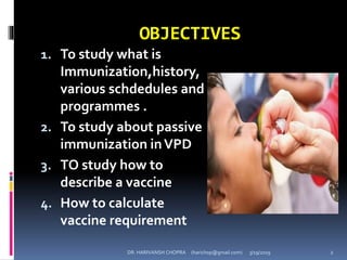 OBJECTIVES
1. To study what is
Immunization,history,
various schdedules and
programmes .
2. To study about passive
immunization inVPD
3. TO study how to
describe a vaccine
4. How to calculate
vaccine requirement
DR. HARIVANSH CHOPRA (harichop@gmail.com) 3/19/2019 2
 