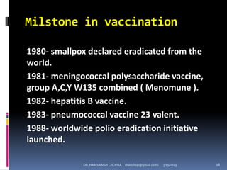 Milstone in vaccination
1980- smallpox declared eradicated from the
world.
1981- meningococcal polysaccharide vaccine,
group A,C,Y W135 combined ( Menomune ).
1982- hepatitis B vaccine.
1983- pneumococcal vaccine 23 valent.
1988- worldwide polio eradication initiative
launched.
DR. HARIVANSH CHOPRA (harichop@gmail.com) 3/19/2019 28
 