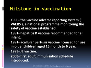 Milstone in vaccination
1990- the vaccine adverse reporting system (
VAERS ), a national programme monitoring the
safety of vaccine established.
1991- hepatitis B vaccine recommended for all
infant.
1991- acellular pertusis vaccine licensed for use
in older children aged 15 month to 6 year.
1993- JE vaccine.
2003- first adult immunisation schedule
introduced.
DR. HARIVANSH CHOPRA (harichop@gmail.com) 3/19/2019 29
 