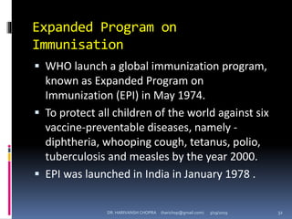 Expanded Program on
Immunisation
 WHO launch a global immunization program,
known as Expanded Program on
Immunization (EPI) in May 1974.
 To protect all children of the world against six
vaccine-preventable diseases, namely -
diphtheria, whooping cough, tetanus, polio,
tuberculosis and measles by the year 2000.
 EPI was launched in India in January 1978 .
DR. HARIVANSH CHOPRA (harichop@gmail.com) 3/19/2019 32
 