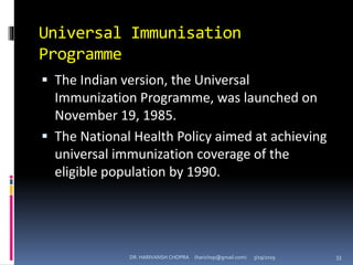 Universal Immunisation
Programme
 The Indian version, the Universal
Immunization Programme, was launched on
November 19, 1985.
 The National Health Policy aimed at achieving
universal immunization coverage of the
eligible population by 1990.
DR. HARIVANSH CHOPRA (harichop@gmail.com) 3/19/2019 33
 