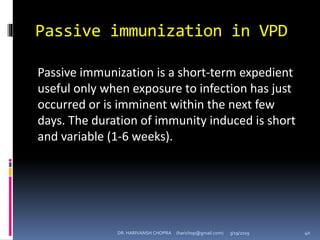 Passive immunization in VPD
Passive immunization is a short-term expedient
useful only when exposure to infection has just
occurred or is imminent within the next few
days. The duration of immunity induced is short
and variable (1-6 weeks).
DR. HARIVANSH CHOPRA (harichop@gmail.com) 3/19/2019 40
 