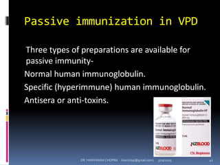 Passive immunization in VPD
Three types of preparations are available for
passive immunity-
Normal human immunoglobulin.
Specific (hyperimmune) human immunoglobulin.
Antisera or anti-toxins.
DR. HARIVANSH CHOPRA (harichop@gmail.com) 3/19/2019 41
 
