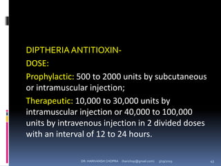 DIPTHERIAANTITIOXIN-
DOSE:
Prophylactic: 500 to 2000 units by subcutaneous
or intramuscular injection;
Therapeutic: 10,000 to 30,000 units by
intramuscular injection or 40,000 to 100,000
units by intravenous injection in 2 divided doses
with an interval of 12 to 24 hours.
DR. HARIVANSH CHOPRA (harichop@gmail.com) 3/19/2019 43
 