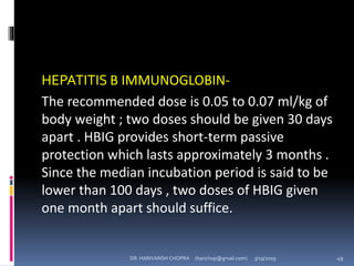 HEPATITIS B IMMUNOGLOBIN-
The recommended dose is 0.05 to 0.07 ml/kg of
body weight ; two doses should be given 30 days
apart . HBIG provides short-term passive
protection which lasts approximately 3 months .
Since the median incubation period is said to be
lower than 100 days , two doses of HBIG given
one month apart should suffice.
DR. HARIVANSH CHOPRA (harichop@gmail.com) 3/19/2019 49
 