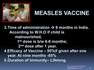 DR. HARIVANSH CHOPRA
(harichop@gmail.com)
3.Time of administration  9 months in India.
According to W.H.O if child is
malnourished,
1st dose is b/w 6-8 months;
2nd dose after 1 year.
4.Efficacy of Vaccine – 95%if given after one
year. At nine months -85%
5.Duration of immunity– Lifelong.
MEASLES VACCINE
3/19/2019 56
 