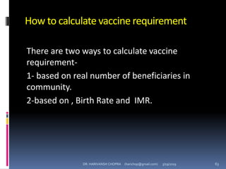 How to calculate vaccine requirement
There are two ways to calculate vaccine
requirement-
1- based on real number of beneficiaries in
community.
2-based on , Birth Rate and IMR.
DR. HARIVANSH CHOPRA (harichop@gmail.com) 3/19/2019 63
 