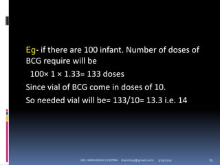 Eg- if there are 100 infant. Number of doses of
BCG require will be
100× 1 × 1.33= 133 doses
Since vial of BCG come in doses of 10.
So needed vial will be= 133/10= 13.3 i.e. 14
DR. HARIVANSH CHOPRA (harichop@gmail.com) 3/19/2019 65
 