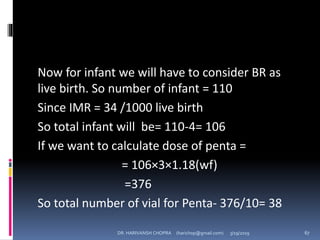 Now for infant we will have to consider BR as
live birth. So number of infant = 110
Since IMR = 34 /1000 live birth
So total infant will be= 110-4= 106
If we want to calculate dose of penta =
= 106×3×1.18(wf)
=376
So total number of vial for Penta- 376/10= 38
DR. HARIVANSH CHOPRA (harichop@gmail.com) 3/19/2019 67
 