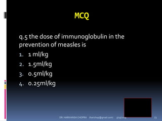 MCQ
q.5 the dose of immunoglobulin in the
prevention of measles is
1. 1 ml/kg
2. 1.5ml/kg
3. 0.5ml/kg
4. 0.25ml/kg
4
DR. HARIVANSH CHOPRA (harichop@gmail.com) 3/19/2019 73
 