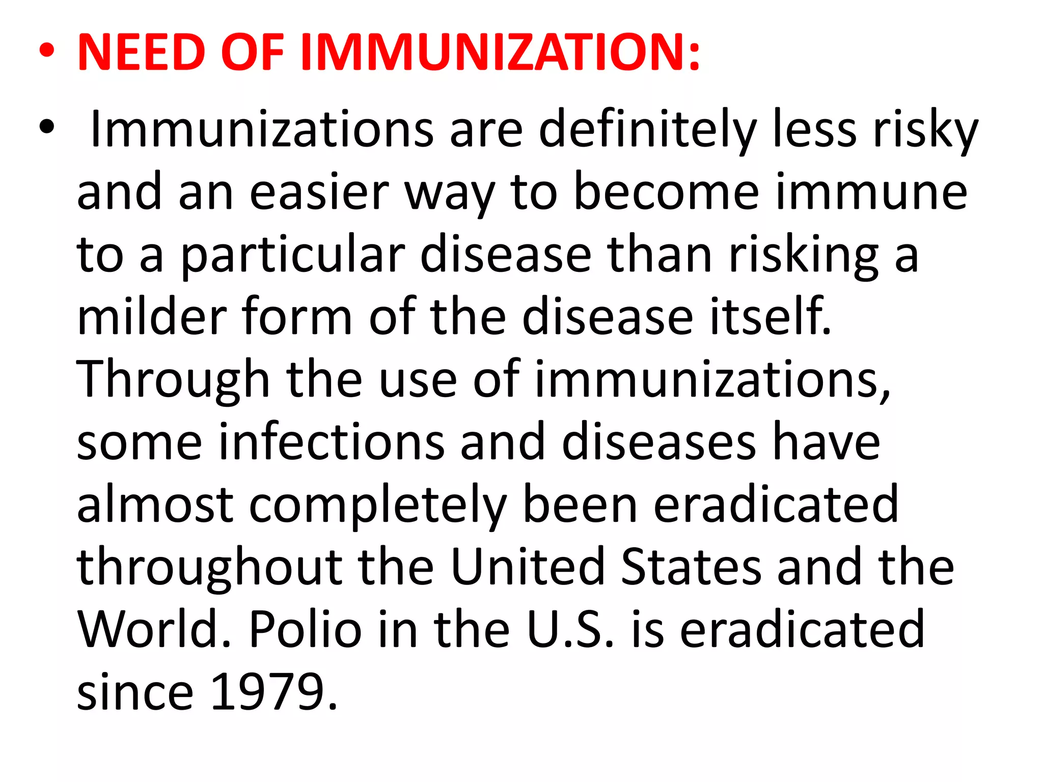 • NEED OF IMMUNIZATION:
• Immunizations are definitely less risky
and an easier way to become immune
to a particular disease than risking a
milder form of the disease itself.
Through the use of immunizations,
some infections and diseases have
almost completely been eradicated
throughout the United States and the
World. Polio in the U.S. is eradicated
since 1979.
 