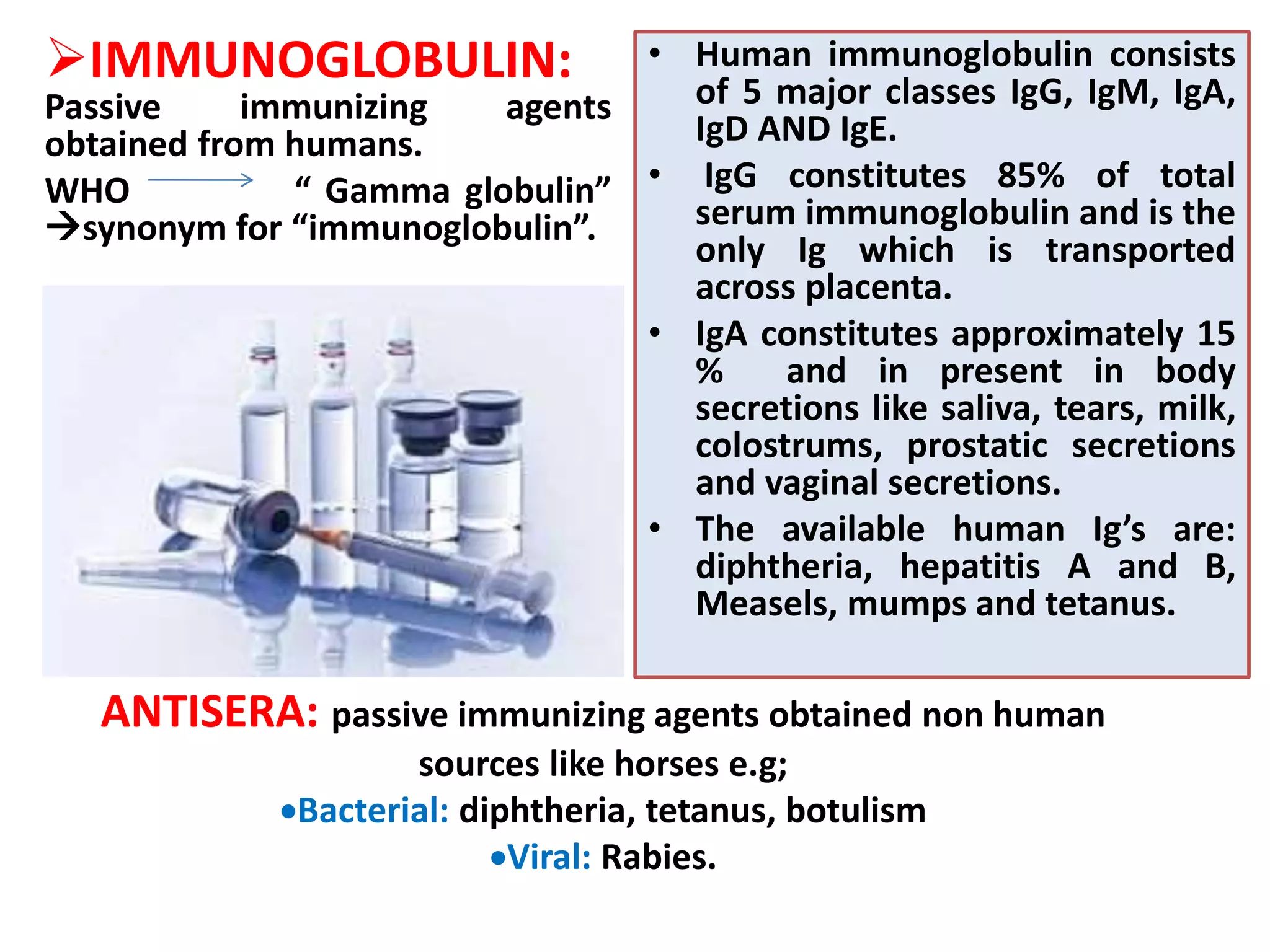 IMMUNOGLOBULIN:
Passive immunizing agents
obtained from humans.
WHO “ Gamma globulin”
synonym for “immunoglobulin”.
• Human immunoglobulin consists
of 5 major classes IgG, IgM, IgA,
IgD AND IgE.
• IgG constitutes 85% of total
serum immunoglobulin and is the
only Ig which is transported
across placenta.
• IgA constitutes approximately 15
% and in present in body
secretions like saliva, tears, milk,
colostrums, prostatic secretions
and vaginal secretions.
• The available human Ig’s are:
diphtheria, hepatitis A and B,
Measels, mumps and tetanus.
ANTISERA: passive immunizing agents obtained non human
sources like horses e.g;
Bacterial: diphtheria, tetanus, botulism
Viral: Rabies.
 