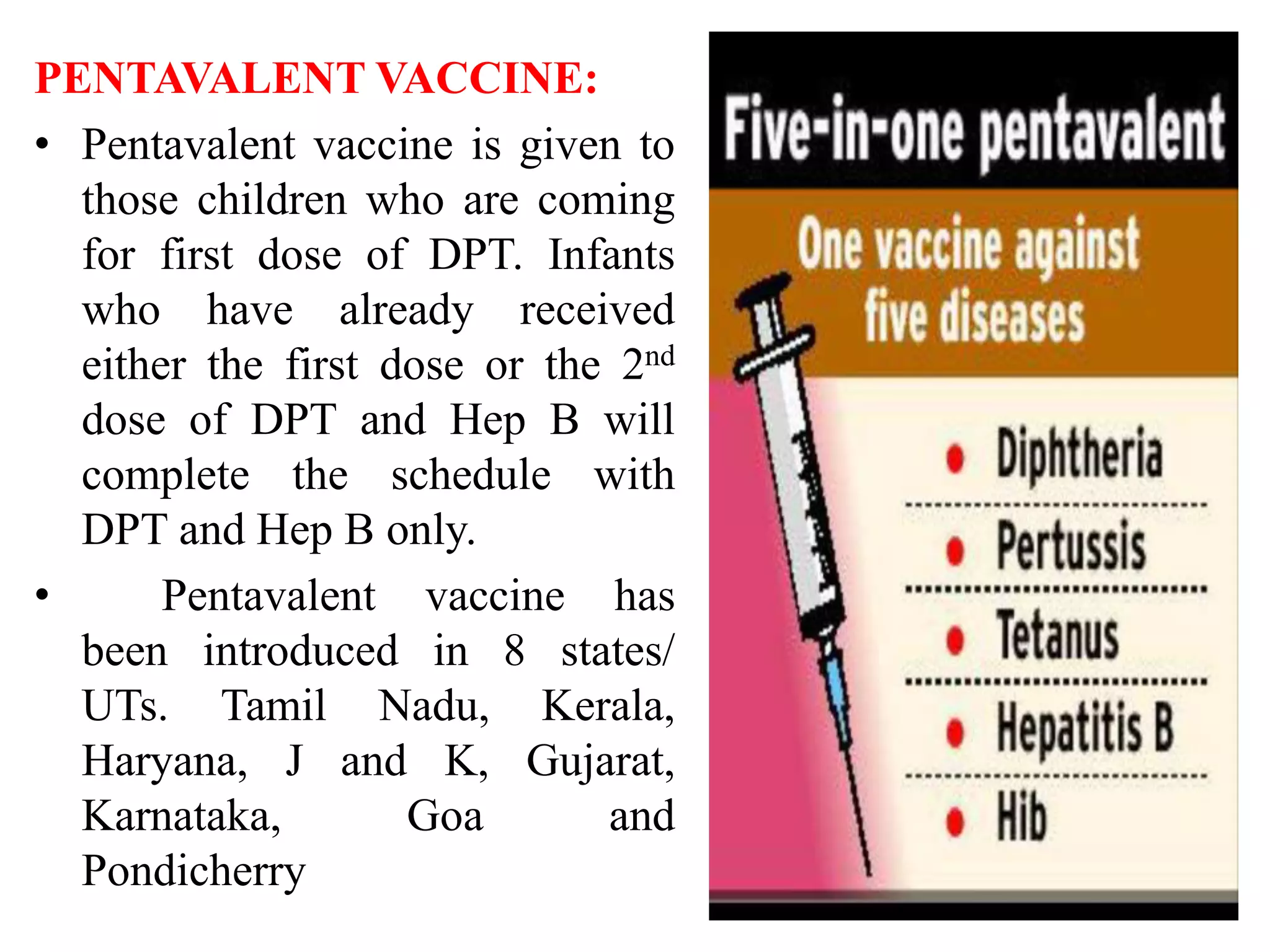 PENTAVALENT VACCINE:
• Pentavalent vaccine is given to
those children who are coming
for first dose of DPT. Infants
who have already received
either the first dose or the 2nd
dose of DPT and Hep B will
complete the schedule with
DPT and Hep B only.
• Pentavalent vaccine has
been introduced in 8 states/
UTs. Tamil Nadu, Kerala,
Haryana, J and K, Gujarat,
Karnataka, Goa and
Pondicherry
 