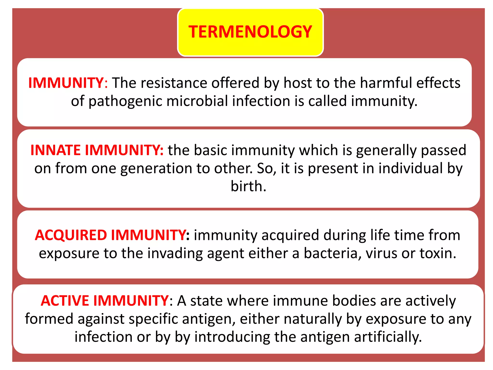 TERMENOLOGY
IMMUNITY: The resistance offered by host to the harmful effects
of pathogenic microbial infection is called immunity.
INNATE IMMUNITY: the basic immunity which is generally passed
on from one generation to other. So, it is present in individual by
birth.
ACQUIRED IMMUNITY: immunity acquired during life time from
exposure to the invading agent either a bacteria, virus or toxin.
ACTIVE IMMUNITY: A state where immune bodies are actively
formed against specific antigen, either naturally by exposure to any
infection or by by introducing the antigen artificially.
 