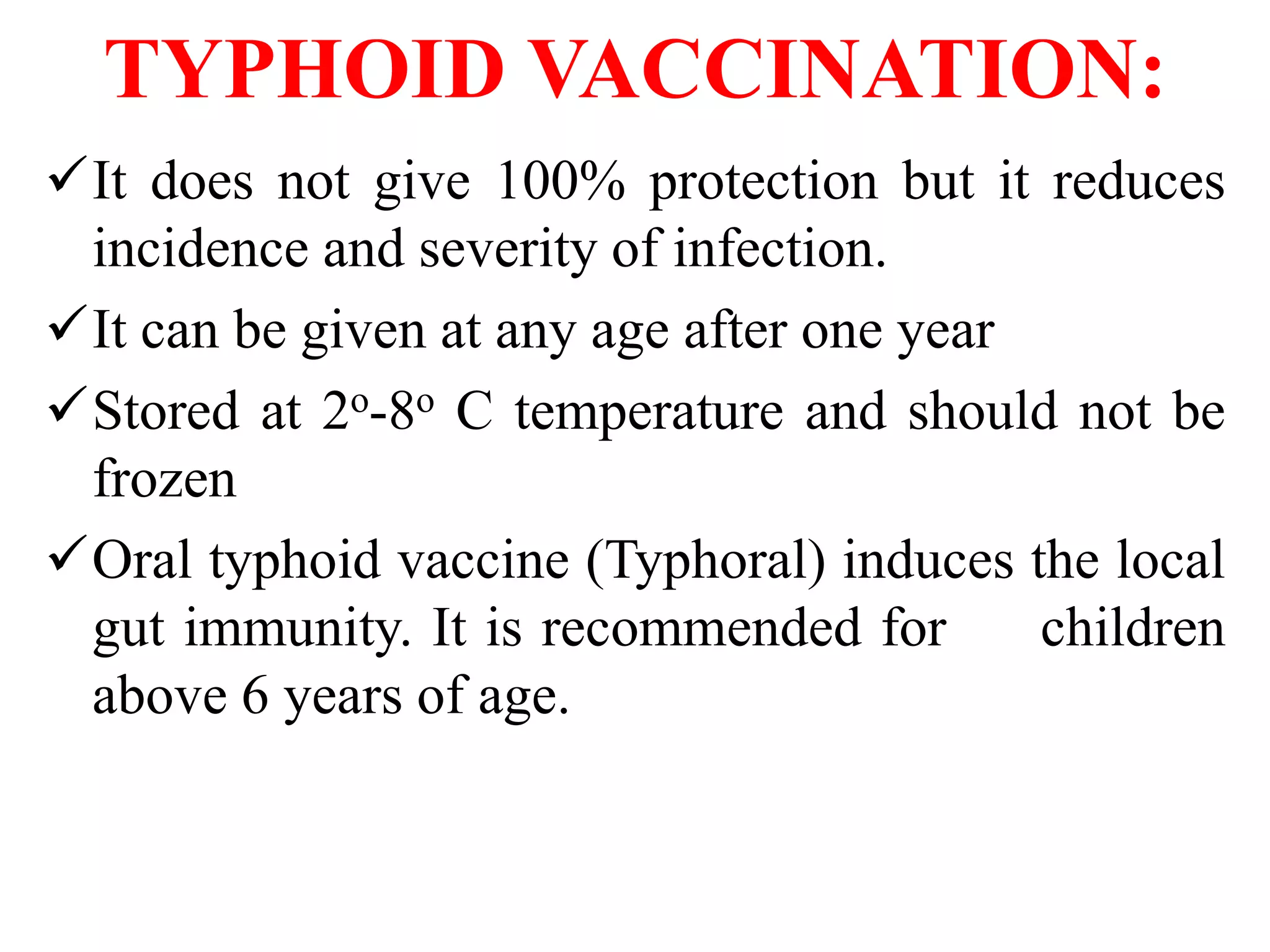 TYPHOID VACCINATION:
It does not give 100% protection but it reduces
incidence and severity of infection.
It can be given at any age after one year
Stored at 2o-8o C temperature and should not be
frozen
Oral typhoid vaccine (Typhoral) induces the local
gut immunity. It is recommended for children
above 6 years of age.
 