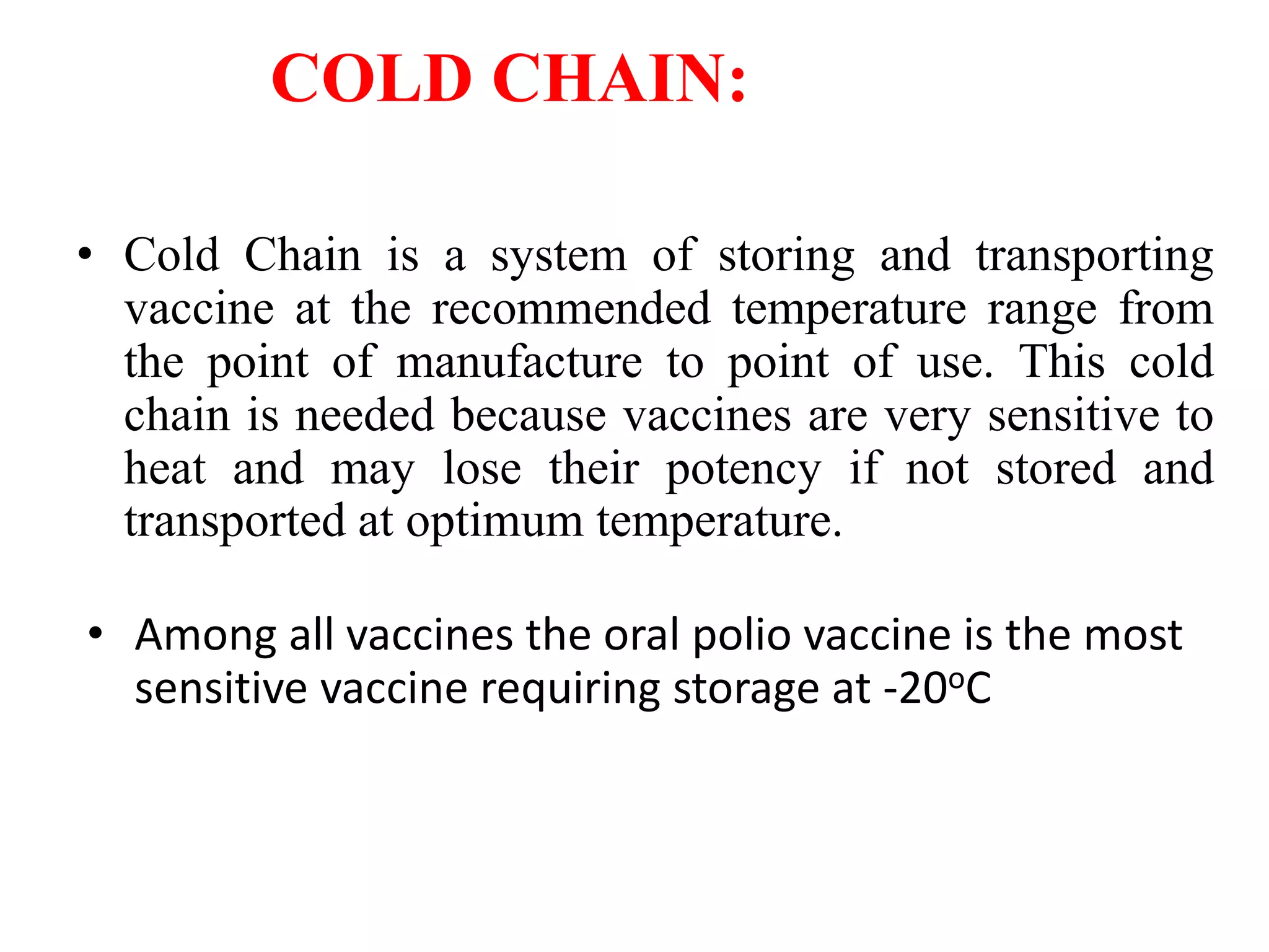 COLD CHAIN:
• Cold Chain is a system of storing and transporting
vaccine at the recommended temperature range from
the point of manufacture to point of use. This cold
chain is needed because vaccines are very sensitive to
heat and may lose their potency if not stored and
transported at optimum temperature.
• Among all vaccines the oral polio vaccine is the most
sensitive vaccine requiring storage at -20oC
 