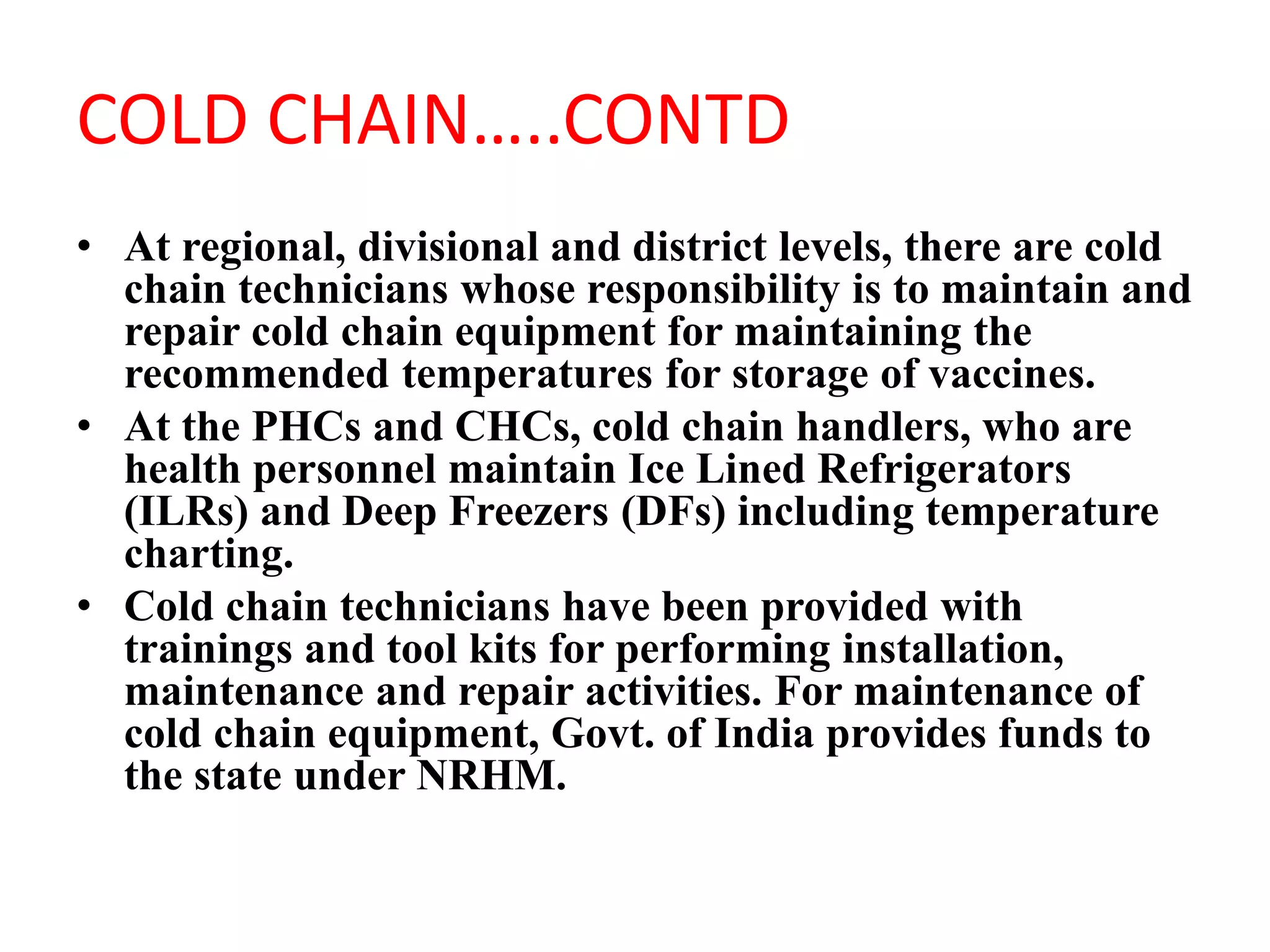 COLD CHAIN…..CONTD
• At regional, divisional and district levels, there are cold
chain technicians whose responsibility is to maintain and
repair cold chain equipment for maintaining the
recommended temperatures for storage of vaccines.
• At the PHCs and CHCs, cold chain handlers, who are
health personnel maintain Ice Lined Refrigerators
(ILRs) and Deep Freezers (DFs) including temperature
charting.
• Cold chain technicians have been provided with
trainings and tool kits for performing installation,
maintenance and repair activities. For maintenance of
cold chain equipment, Govt. of India provides funds to
the state under NRHM.
 
