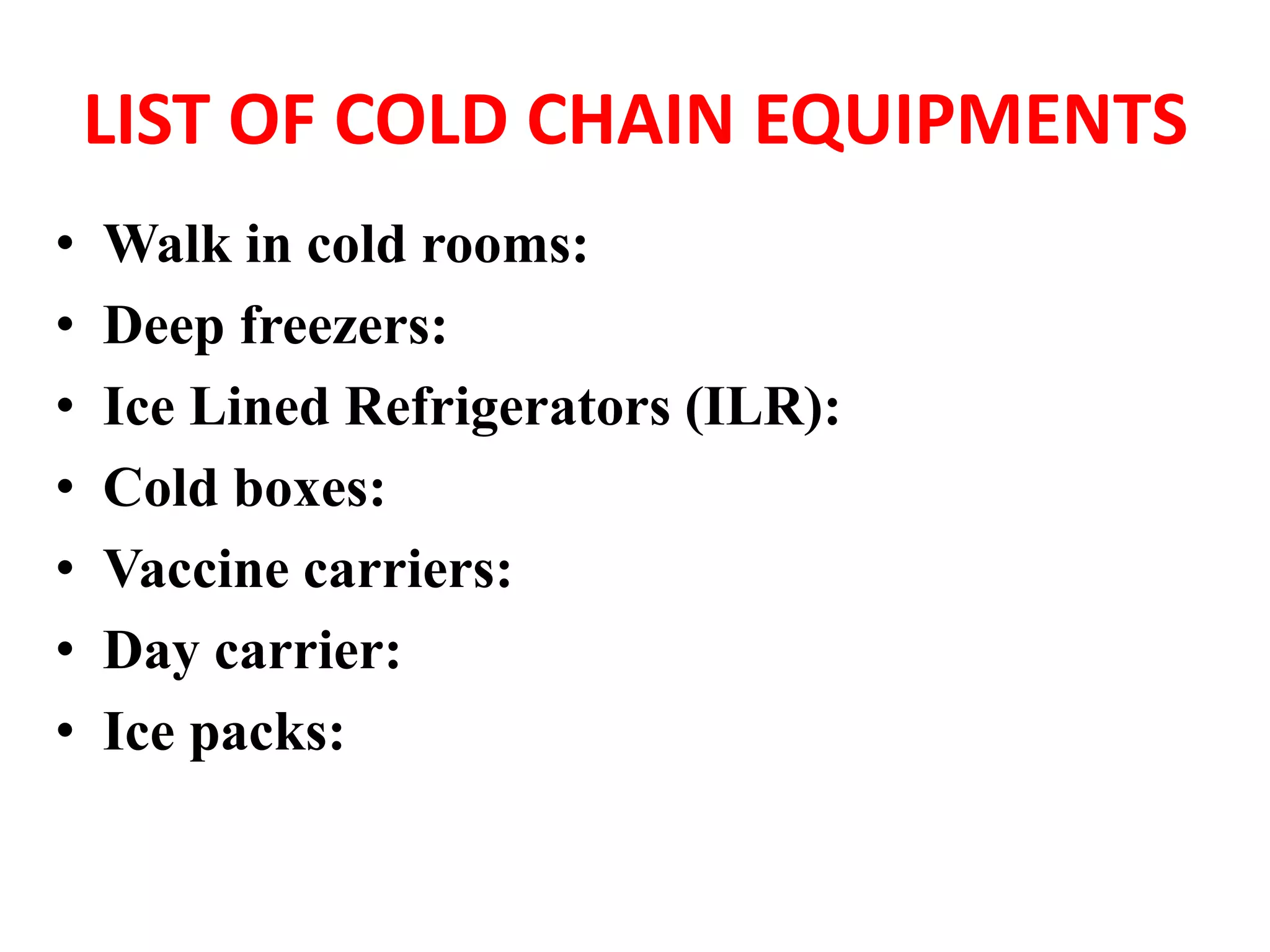 LIST OF COLD CHAIN EQUIPMENTS
• Walk in cold rooms:
• Deep freezers:
• Ice Lined Refrigerators (ILR):
• Cold boxes:
• Vaccine carriers:
• Day carrier:
• Ice packs:
 