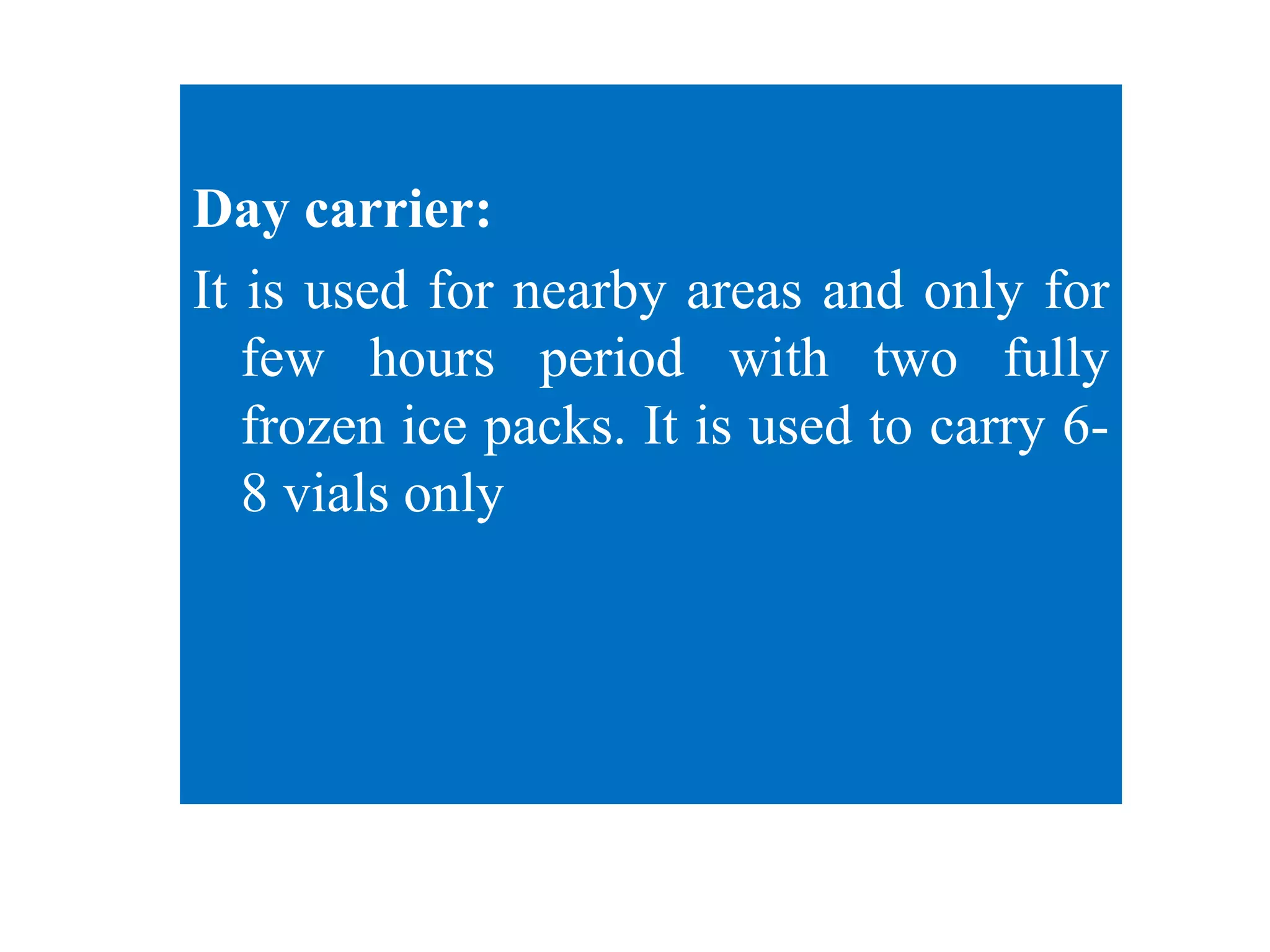 Day carrier:
It is used for nearby areas and only for
few hours period with two fully
frozen ice packs. It is used to carry 6-
8 vials only
 