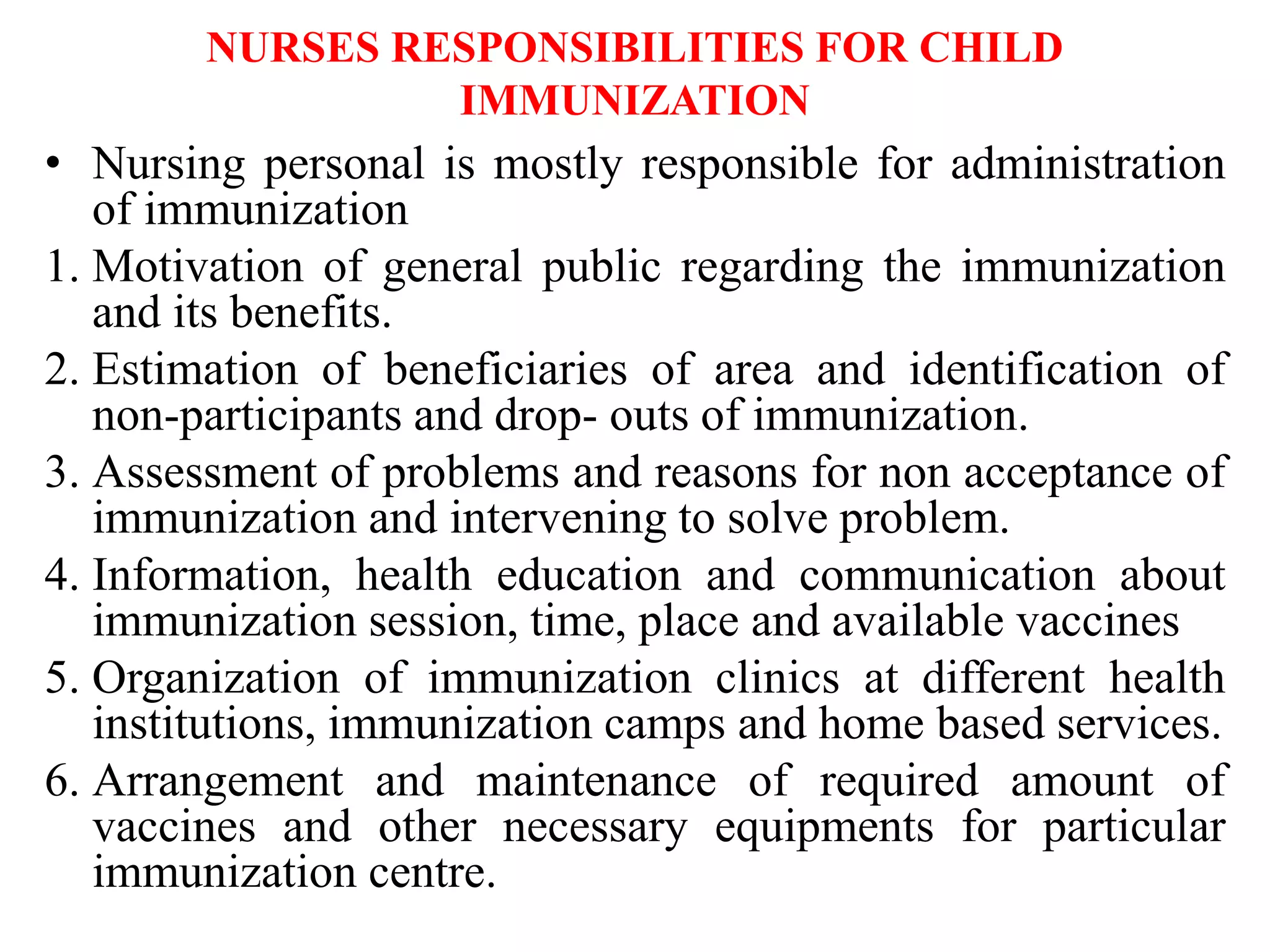 NURSES RESPONSIBILITIES FOR CHILD
IMMUNIZATION
• Nursing personal is mostly responsible for administration
of immunization
1. Motivation of general public regarding the immunization
and its benefits.
2. Estimation of beneficiaries of area and identification of
non-participants and drop- outs of immunization.
3. Assessment of problems and reasons for non acceptance of
immunization and intervening to solve problem.
4. Information, health education and communication about
immunization session, time, place and available vaccines
5. Organization of immunization clinics at different health
institutions, immunization camps and home based services.
6. Arrangement and maintenance of required amount of
vaccines and other necessary equipments for particular
immunization centre.
 